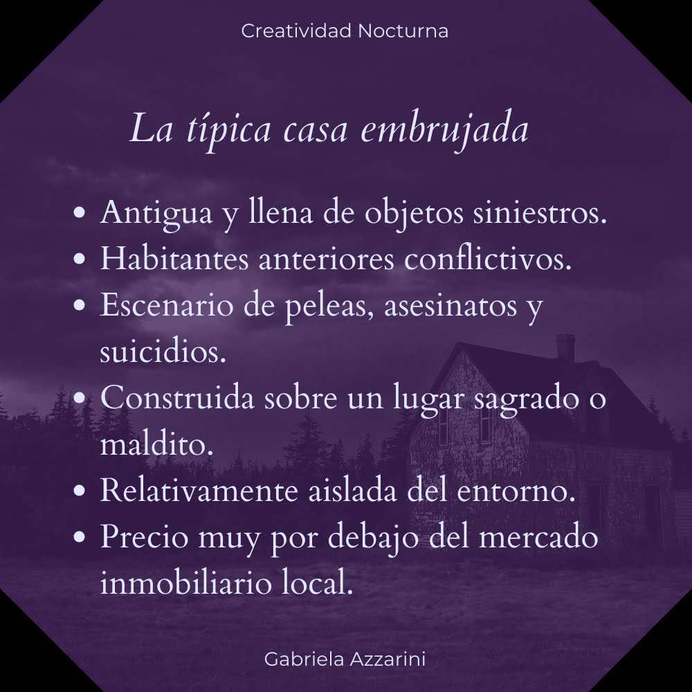 La típica casa embrujada: es antigua y está llena de objetos siniestros; sus habitantes anteriores eran conflictivos; fue escenario de peleas, asesinatos y suicidios; fue construida sobre un lugar sagrado o maldito; está relativamente aislada del entorno; su precio está muy por debajo del mercado inmobiliario local.