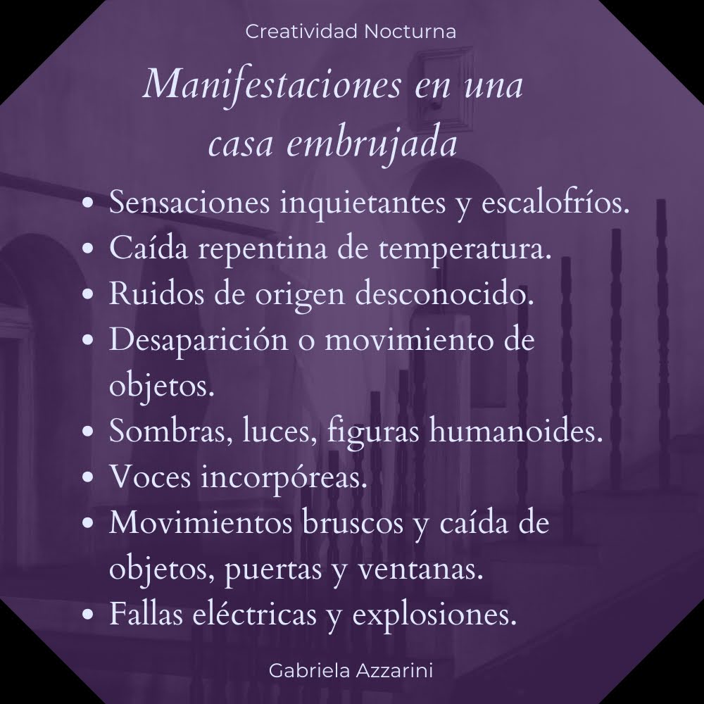 Manifestaciones en una casa embrujada: sensaciones inquietantes y escalofríos; caída repentina de temperatura; ruidos de origen desconocido; desaparición o movimiento de objetos; sombras, luces figuras humanoides; voces incorpóreas; movimientos bruscos y caída de objetos, puertas y ventanas; fallas eléctricas y explosiones.