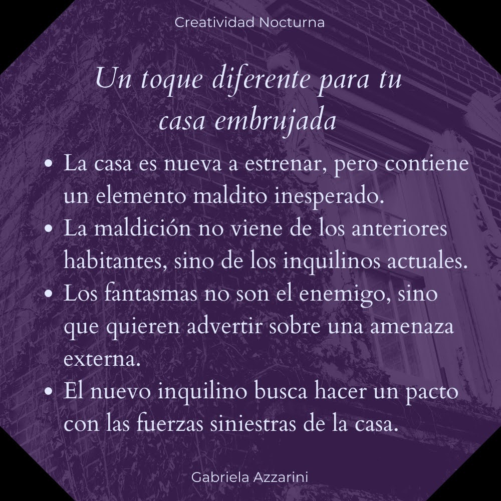 Un toque diferente para tu casa embrujada: La casa es nueva a estrenar, pero contiene un elemento maldito inesperado; la maldición no viene de los anteriores habitantes, sino de los inquilinos actuales; los fantasmas no son el enemigo, sino que quieren advertir sobre una amenaza externa; el nuevo inquilino busca hacer un pacto con las fuerzas siniestras de la casa.