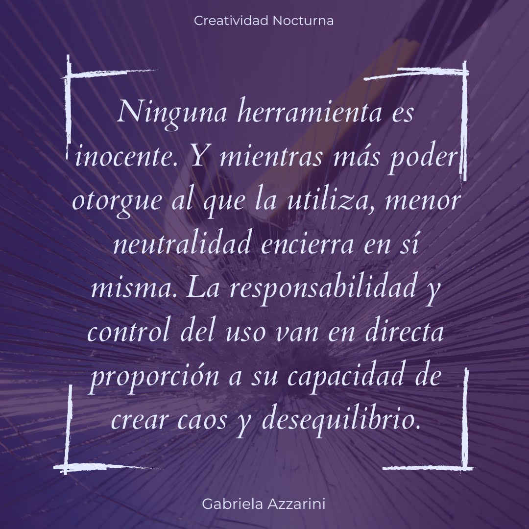 Ninguna herramienta es inocente. Y mientras más poder otorgue al que la utiliza, menor neutralidad encierra en sí misma. La responsabilidad y control del uso van en directa proporción a su capacidad de crear caos y desequilibrio.